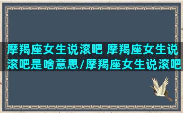 摩羯座女生说滚吧 摩羯座女生说滚吧是啥意思/摩羯座女生说滚吧 摩羯座女生说滚吧是啥意思-我的网站